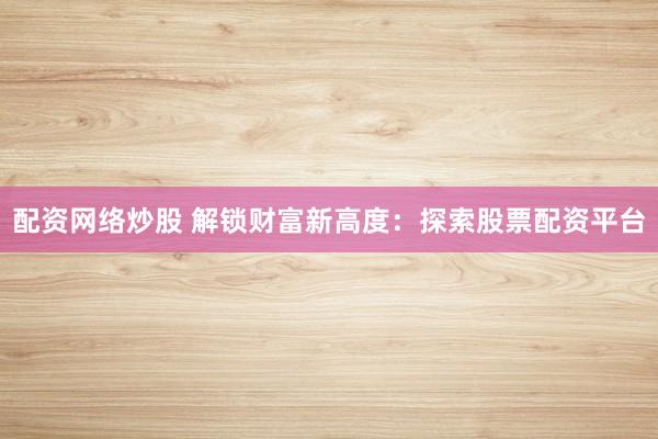 配资网络炒股 解锁财富新高度：探索股票配资平台