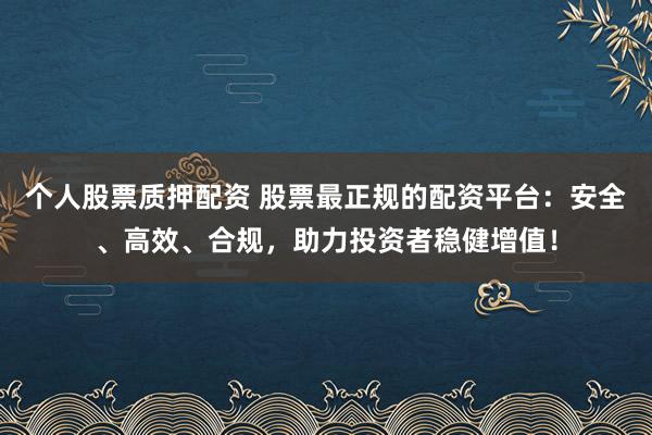 个人股票质押配资 股票最正规的配资平台：安全、高效、合规，助力投资者稳健增值！