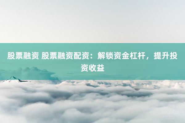 股票融资 股票融资配资：解锁资金杠杆，提升投资收益