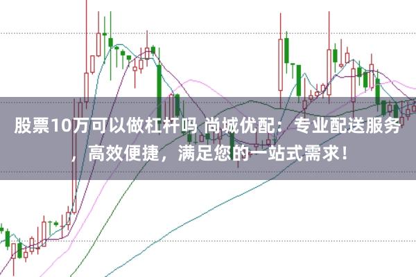 股票10万可以做杠杆吗 尚城优配：专业配送服务，高效便捷，满足您的一站式需求！