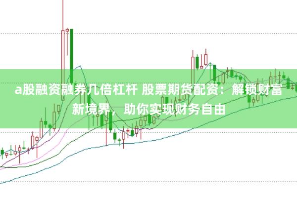 a股融资融券几倍杠杆 股票期货配资：解锁财富新境界，助你实现财务自由