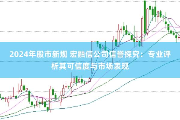2024年股市新规 宏融信公司信誉探究：专业评析其可信度与市场表现
