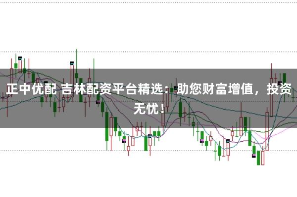 正中优配 吉林配资平台精选：助您财富增值，投资无忧！