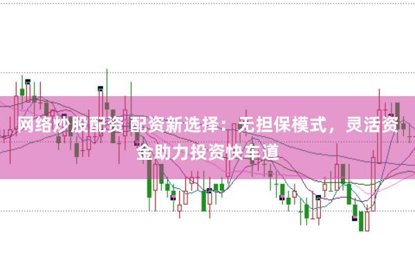 网络炒股配资 配资新选择：无担保模式，灵活资金助力投资快车道