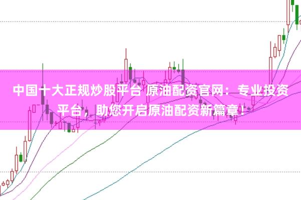 中国十大正规炒股平台 原油配资官网：专业投资平台，助您开启原油配资新篇章！