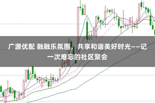 广源优配 融融乐氛围，共享和谐美好时光——记一次难忘的社区聚会