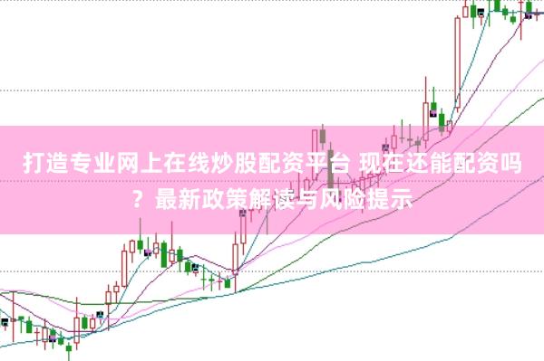 打造专业网上在线炒股配资平台 现在还能配资吗？最新政策解读与风险提示