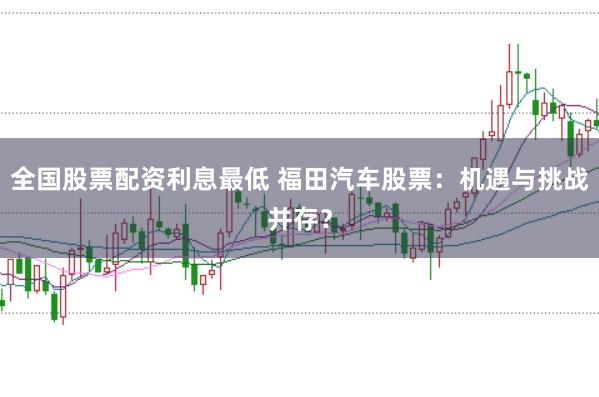 全国股票配资利息最低 福田汽车股票：机遇与挑战并存？