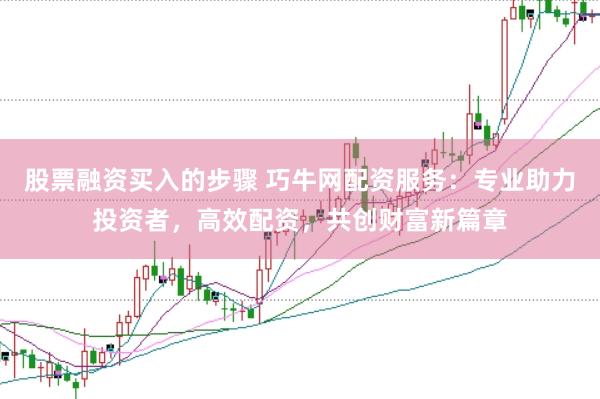股票融资买入的步骤 巧牛网配资服务：专业助力投资者，高效配资，共创财富新篇章