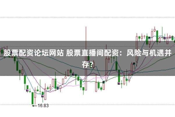 股票配资论坛网站 股票直播间配资：风险与机遇并存？