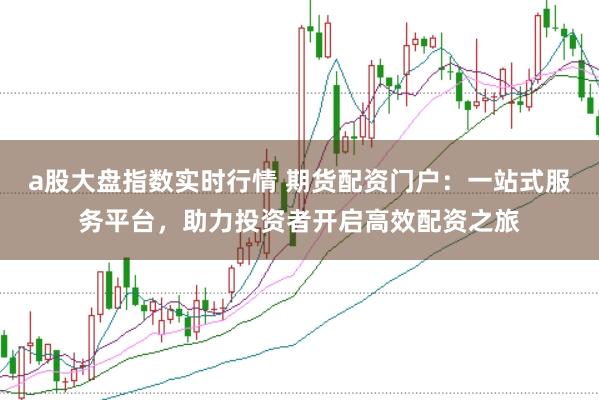 a股大盘指数实时行情 期货配资门户：一站式服务平台，助力投资者开启高效配资之旅
