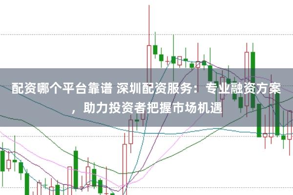 配资哪个平台靠谱 深圳配资服务：专业融资方案，助力投资者把握市场机遇