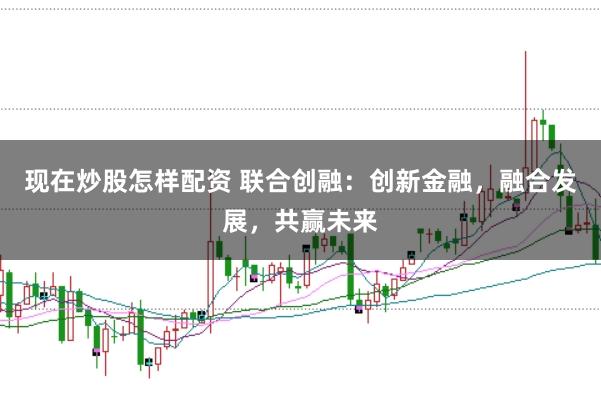 现在炒股怎样配资 联合创融：创新金融，融合发展，共赢未来