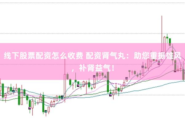线下股票配资怎么收费 配资肾气丸：助您重振雄风，补肾益气！