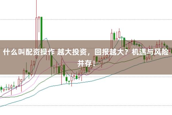 什么叫配资操作 越大投资，回报越大？机遇与风险并存！