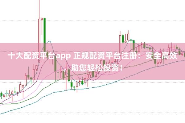 十大配资平台app 正规配资平台注册：安全高效，助您轻松投资！