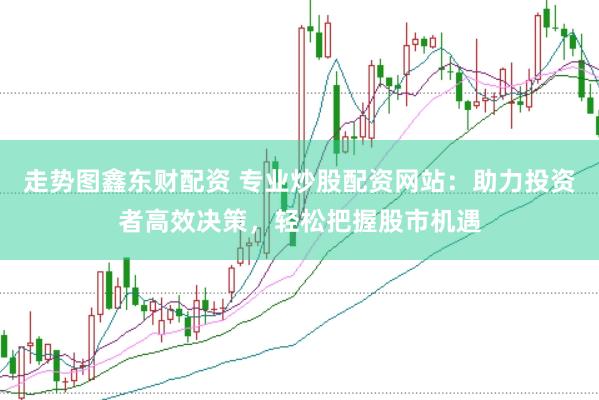 走势图鑫东财配资 专业炒股配资网站：助力投资者高效决策，轻松把握股市机遇