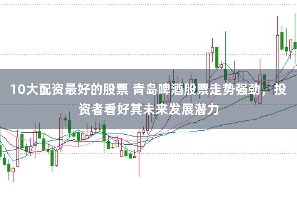 10大配资最好的股票 青岛啤酒股票走势强劲，投资者看好其未来发展潜力