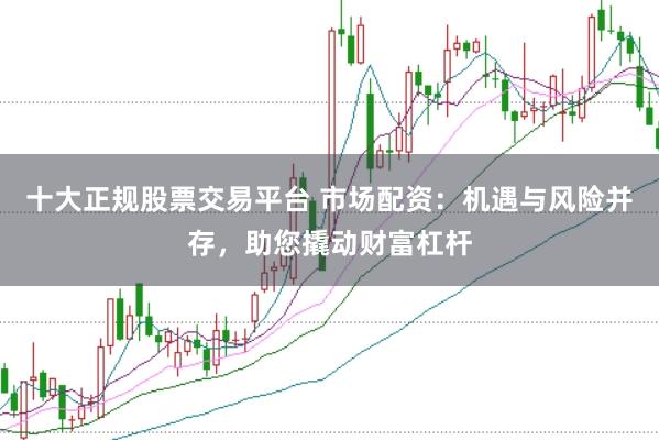 十大正规股票交易平台 市场配资：机遇与风险并存，助您撬动财富杠杆