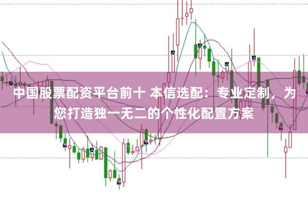 中国股票配资平台前十 本信选配：专业定制，为您打造独一无二的个性化配置方案
