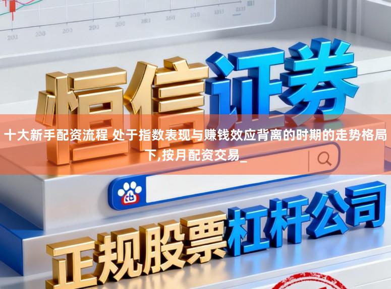 十大新手配资流程 处于指数表现与赚钱效应背离的时期的走势格局下，按月配资交易_