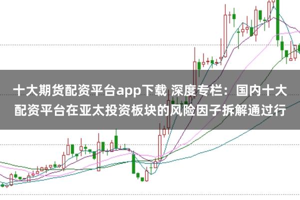 十大期货配资平台app下载 深度专栏：国内十大配资平台在亚太投资板块的风险因子拆解通过行