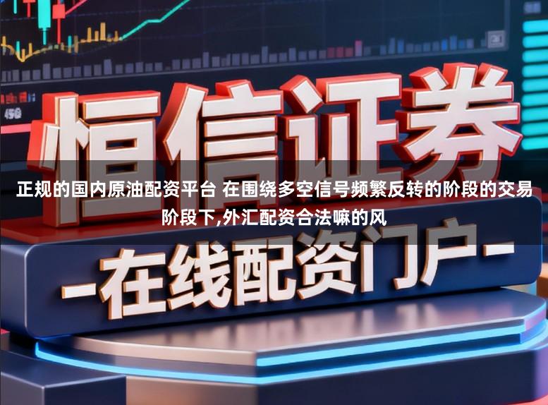 正规的国内原油配资平台 在围绕多空信号频繁反转的阶段的交易阶段下，外汇配资合法嘛的风