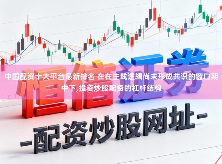 中国配资十大平台最新排名 在在主线逻辑尚未形成共识的窗口期中下，投资炒股配资的杠杆结构