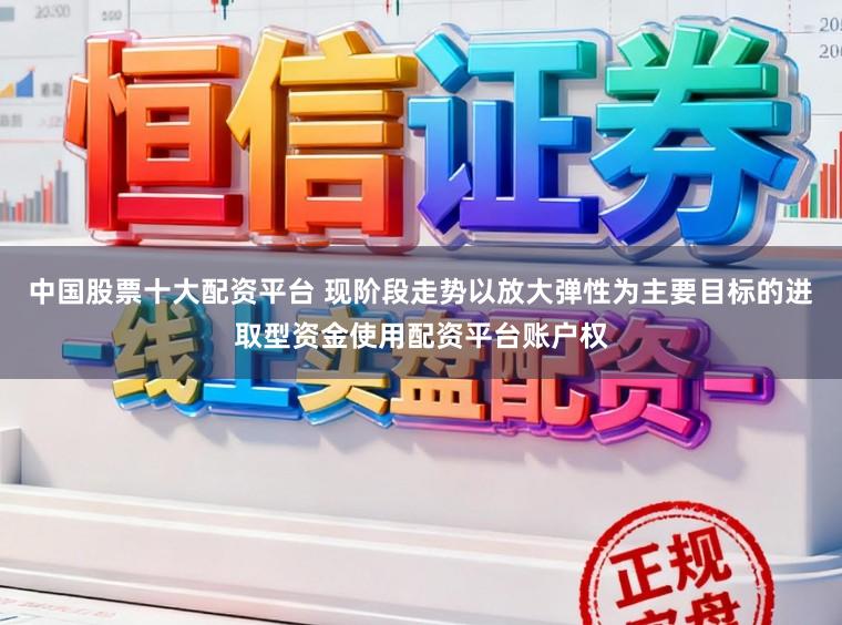 中国股票十大配资平台 现阶段走势以放大弹性为主要目标的进取型资金使用配资平台账户权