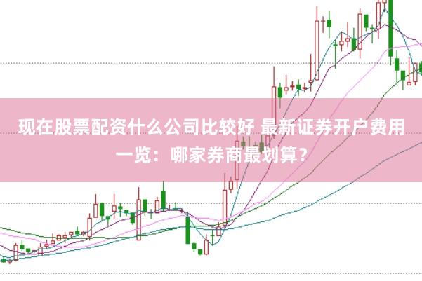 现在股票配资什么公司比较好 最新证券开户费用一览：哪家券商最划算？