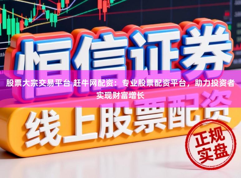 股票大宗交易平台 赶牛网配资：专业股票配资平台，助力投资者实现财富增长