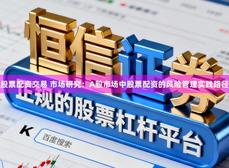 股票配资交易 市场研究：A股市场中股票配资的风险管理实践路径