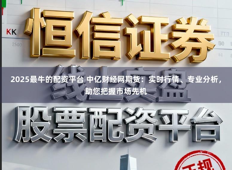 2025最牛的配资平台 中亿财经网期货：实时行情、专业分析，助您把握市场先机