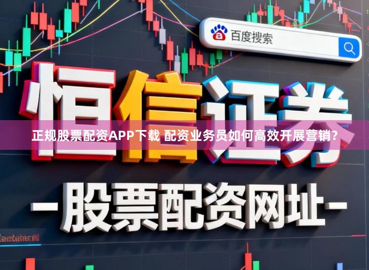 正规股票配资APP下载 配资业务员如何高效开展营销？